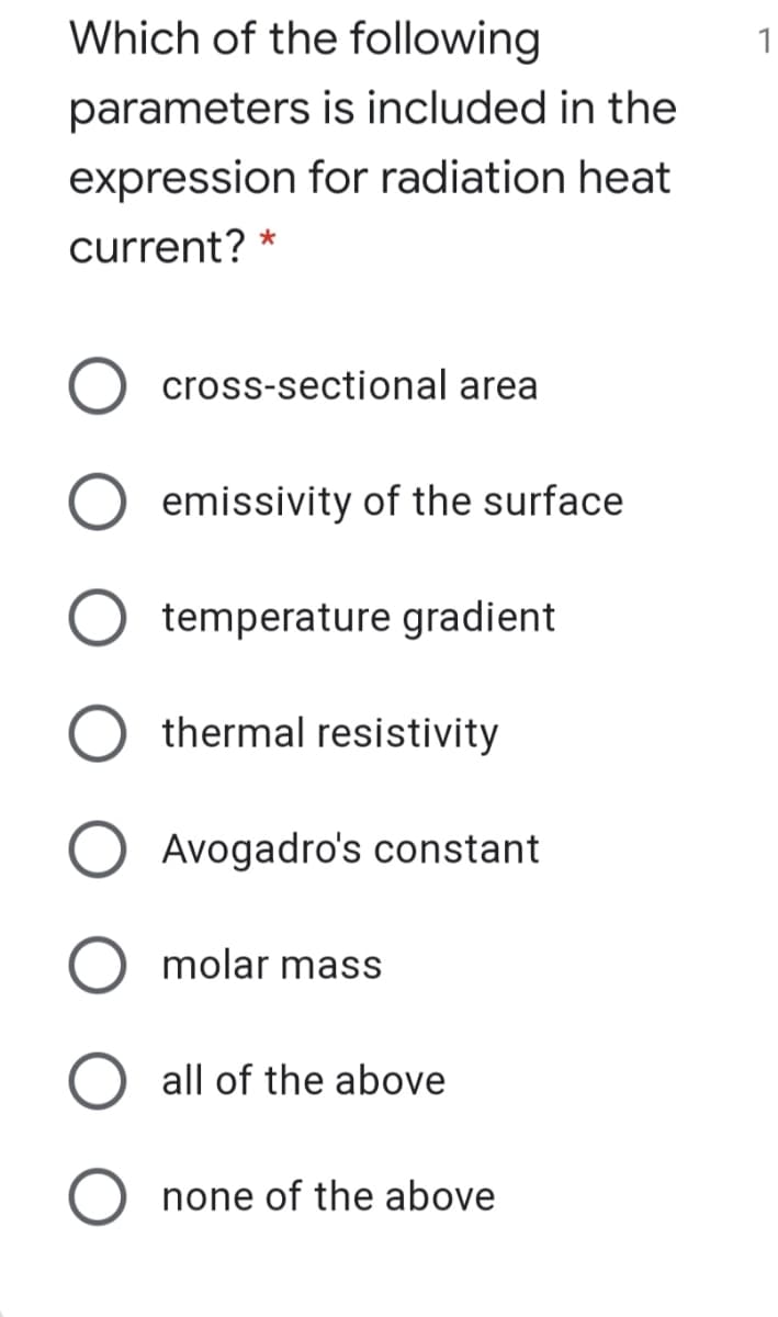 Which of the following
1
parameters is included in the
expression for radiation heat
current? *
cross-sectional area
emissivity of the surface
temperature gradient
thermal resistivity
Avogadro's constant
molar mass
all of the above
none of the above
