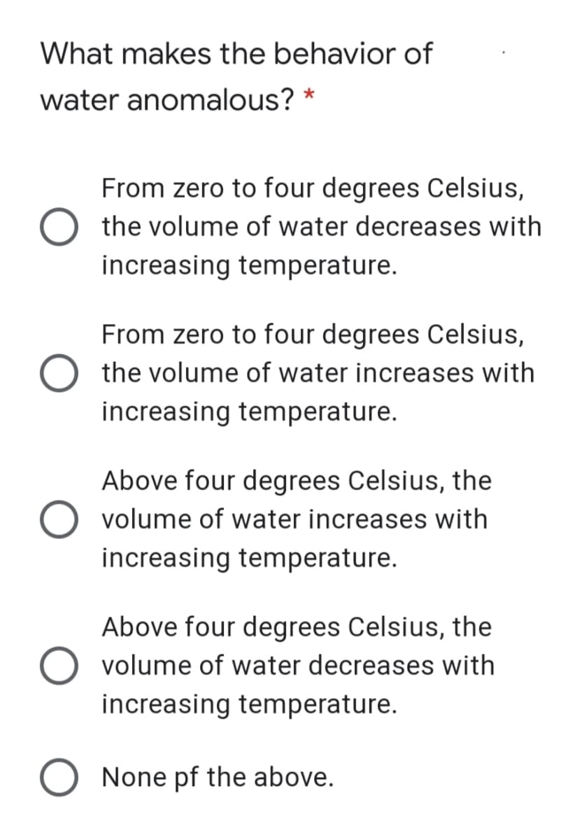What makes the behavior of
water anomalous? *
From zero to four degrees Celsius,
the volume of water decreases with
increasing temperature.
From zero to four degrees Celsius,
the volume of water increases with
increasing temperature.
Above four degrees Celsius, the
O volume of water increases with
increasing temperature.
Above four degrees Celsius, the
volume of water decreases with
increasing temperature.
O None pf the above.
