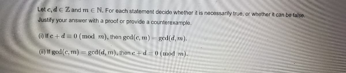 Let c, d e Zand m E N. For each statement decide whether it is necessarily true, or whether it can be false.
Justify your answer with a proof or provide a counterexample.
(i) If c +d = 0 (mod m), then gcd(c, m) = gcd(d, m).
(ii) If gcd(c, m) = gcd(d, m), then c+ d = 0 (mod m).
