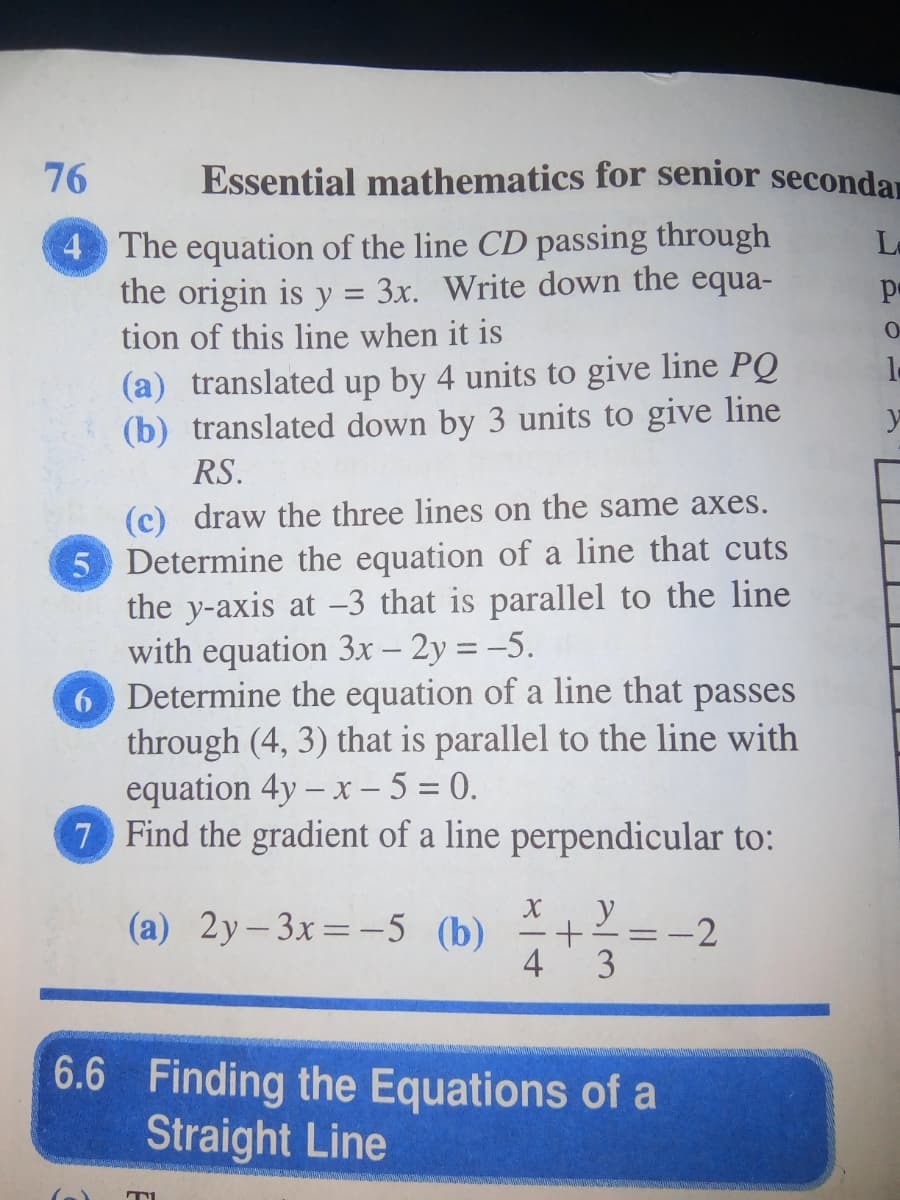 76
Essential mathematics for senior secondar
4 The equation of the line CD passing through
the origin is y = 3x. Write down the equa-
tion of this line when it is
La
pe
(a) translated up by 4 units to give line PQ
(b) translated down by 3 units to give line
RS.
(c) draw the three lines on the same axes.
5 Determine the equation of a line that cuts
the y-axis at -3 that is parallel to the line
with equation 3x - 2y = -5.
6 Determine the equation of a line that passes
through (4, 3) that is parallel to the line with
equation 4y – x – 5 = 0.
7 Find the gradient of a line perpendicular to:
|
(a) 2y-3x=-5 (b) +=-2
y
4
3
6.6 Finding the Equations of a
Straight Line

