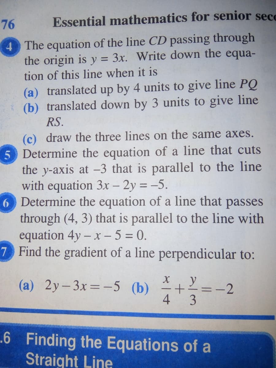 76
Essential mathematics for senior secc
4 The equation of the line CD passing through
the origin is y = 3x. Write down the equa-
%3D
tion of this line when it is
(a) translated up by 4 units to give line PQ
(b) translated down by 3 units to give line
RS.
(c) draw the three lines on the same axes.
5 Determine the equation of a line that cuts
the y-axis at -3 that is parallel to the line
with equation 3x - 2y = -5.
6 Determine the equation of a line that passes
through (4, 3) that is parallel to the line with
equation 4y – x - 5 = 0.
7 Find the gradient of a line perpendicular to:
(a) 2y-3x=-5 (b)
y
-2
4 3
.6 Finding the Equations of a
Straight Line
