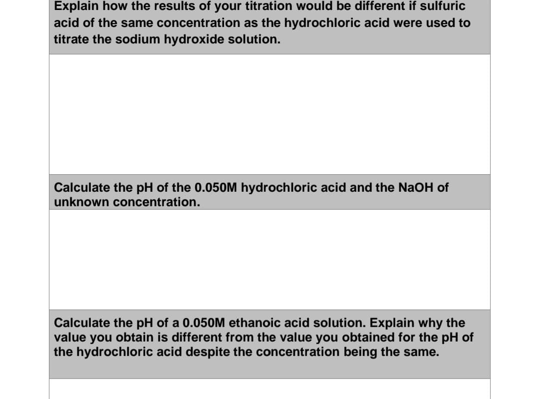 Explain how the results of your titration would be different if sulfuric
acid of the same concentration as the hydrochloric acid were used to
titrate the sodium hydroxide solution.
Calculate the pH of the 0.050M hydrochloric acid and the NaOH of
unknown concentration.
Calculate the pH of a 0.050M ethanoic acid solution. Explain why the
value you obtain is different from the value you obtained for the pH of
the hydrochloric acid despite the concentration being the same.