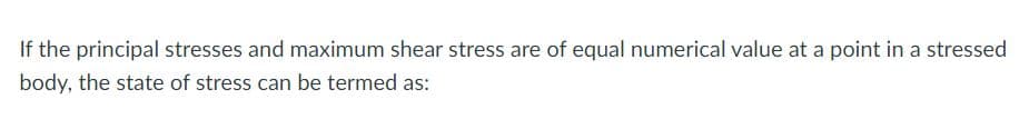 If the principal stresses and maximum shear stress are of equal numerical value at a point in a stressed
body, the state of stress can be termed as:
