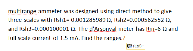 multirange ammeter was designed using direct method to give
three scales with Rsh1= 0.001285989 0, Rsh2=0.000562552 0,
and Rsh3=0.000100001 Q. The d'Arsonval meter has Rm=6 Q and
full scale current of 1.5 mA. Find the ranges.?
8 (Ctrl) -
