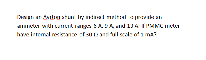 Design an Ayrton shunt by indirect method to provide an
ammeter with current ranges 6 A, 9 A, and 13 A. If PMMC meter
have internal resistance of 30 Q and full scale of 1 mA?
