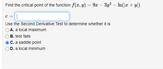 Find the critical point of the function f(x, y) = 9x – 3y? – In(|r + yl).
c =
Use the Second Derivative Test to determine whether it is
A. a local maximum
B. test fails
OC. a saddle point
D. a local minimum
