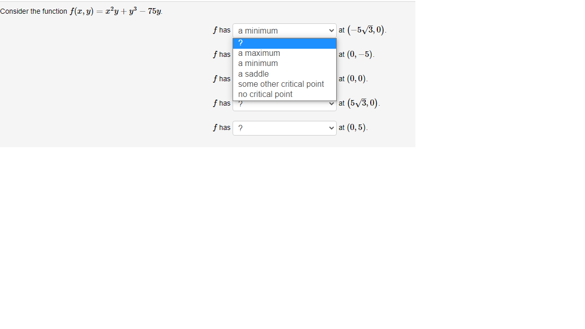 Consider the function f(x, y) = x?y + y³ – 75y.
f has a minimum
v at (-5/3, 0).
f has a maximum
a minimum
at (0, –5).
a saddle
f has
some other critical point
at (0,0).
no critical point
f has ?
v at (5/3,0).
f has ?
v at (0, 5)
