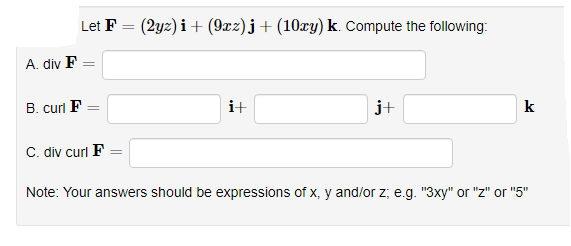 Let F
(2yz) i+ (9xz) j+(10xy) k. Compute the following:
A. div F
B. curl F
i+
j+
k
C. div curl F
Note: Your answers should be expressions of x, y and/or z; e.g. "3xy" or "z" or "5"
