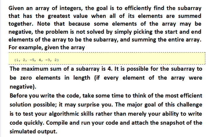 Given an array of integers, the goal is to efficiently find the subarray
that has the greatest value when all of its elements are summed
together. Note that because some elements of the array may be
negative, the problem is not solved by simply picking the start and end
elements of the array to be the subarray, and summing the entire array.
For example, given the array
(1, 2, -5, 4, -3, 2}
The maximum sum of a subarray is 4. It is possible for the subarray to
be zero elements in length (if every element of the array were
negative).
Before you write the code, take some time to think of the most efficient
solution possible; it may surprise you. The major goal of this challenge
is to test your algorithmic skills rather than merely your ability to write
code quickly. Compile and run your code and attach the snapshot of the
simulated output.
