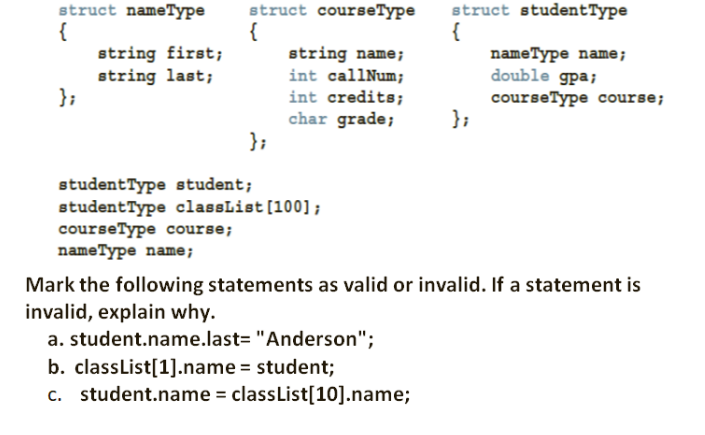 struct courseType
struct studentType
struct nameType
{
string first;
string last;
};
{
string name;
int callNum;
{
nameType name;
double gpa;
courseType course;
};
int credits;
char grade;
};
studentType student;
studentType classList [100];
courseType course;
nameType name;
Mark the following statements as valid or invalid. If a statement is
invalid, explain why.
a. student.name.last= "Anderson";
b. classList[1].name = student;
c. student.name = classList[10].name;
%3D

