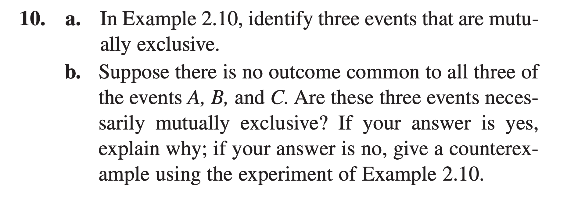 In Example 2.10, identify three events that are mutu-
ally exclusive.
b. Suppose there is no outcome common to all three of
the events A, B, and C. Are these three events neces-
а.
sarily mutually exclusive? If your answer is yes,
explain why; if your answer is no, give a counterex-
ample using the experiment of Example 2.10.
