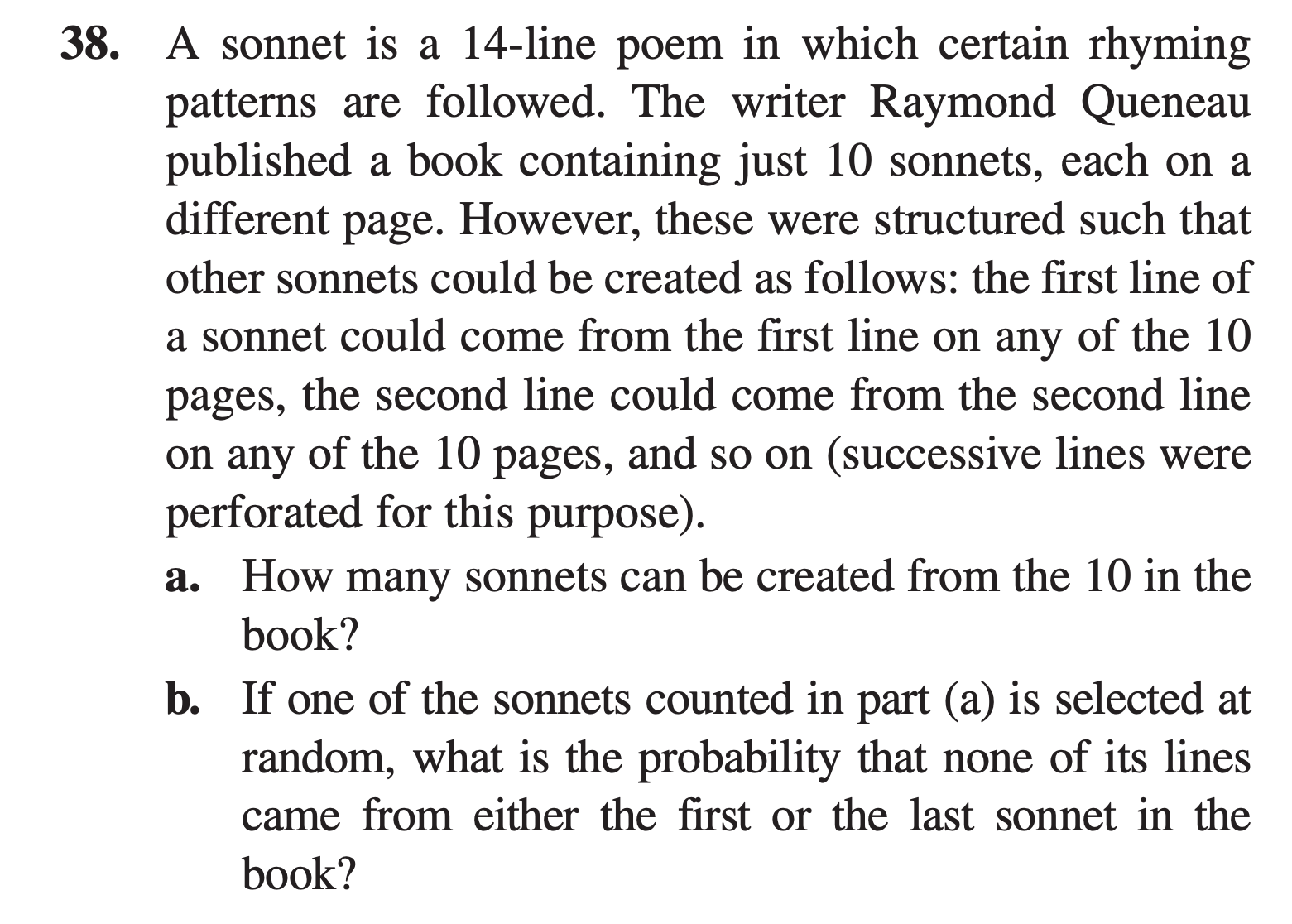 A sonnet is a 14-line poem in which certain rhyming
patterns are followed. The writer Raymond Queneau
published a book containing just 10 sonnets, each on a
different page. However, these were structured such that
other sonnets could be created as follows: the first line of
a sonnet could come from the first line on any of the 10
pages,
the second line could come from the second line
on any of the 10 pages, and so on (successive lines were
perforated for this purpose).
