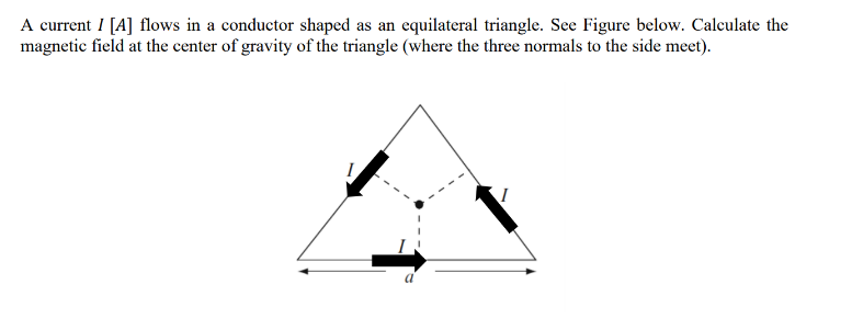 A current I [A] flows in a conductor shaped as an equilateral triangle. See Figure below. Calculate the
magnetic field at the center of gravity of the triangle (where the three normals to the side meet).
