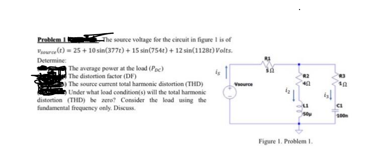 Problem 1 t
Vsource (t) = 25 + 10 sin(377t) + 15 sin(754t) + 12 sin(1128t) Volts.
The source voltage for the circuit in figure is of
Determine:
The average power at the load (Poc)
The distortion factor (DF)
3) The source current total harmonic distortion (THD)
Under what load condition(s) will the total harmonic
distortion (THD) be zero? Consider the load using the
is
R2
R3
Vsource
CI
fundamental frequency only. Discuss.
Sou
100n
Figure I. Problem 1.
