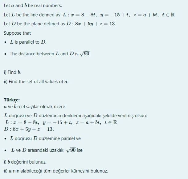 Let a and b be real numbers.
Let L be the line defined as L:x = 8 – 8t, y = -15 + t, z = a + bt, teR
Let D be the plane defined as D: 8x + 5y + z = 13.
Suppose that
• Lis parallel to D.
• The distance between L and D is 90.
i) Find b.
i) Find the set of all values of a.
Türkçe:
a ve b reel sayılar olmak üzere
L doğrusu ve D düzleminin denklemi aşağıdaki şekilde verilmiş olsun:
L:x = 8 – 8t, y = -15 + t, z= a + bt, teR
D: 8x + 5y + z = 13.
• L doğrusu D düzlemine paralel ve
L ve D arasındaki uzaklık v90 ise
i) b değerini bulunuz.
ii) a nın alabileceği tüm değerler kümesini bulunuz.
