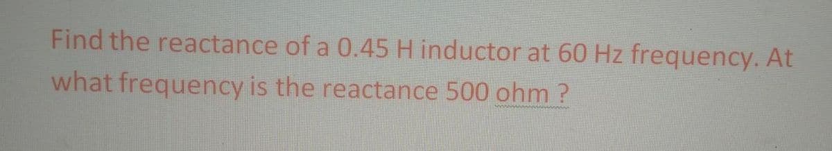 Find the reactance of a 0.45 H inductor at 60 Hz frequency. At
what frequency is the reactance 500 ohm ?