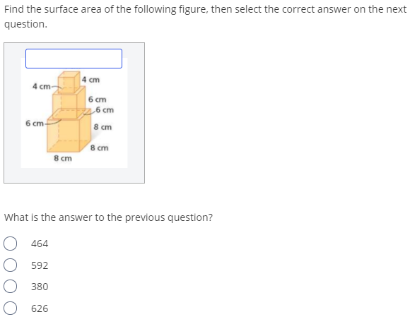Find the surface area of the following figure, then select the correct answer on the next
question.
4 cm
4 cm-
6 ст
,6 cm
6 cm-
8 cm
8 cm
8 cm
What is the answer to the previous question?
О 464
592
380
626
