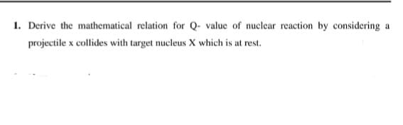1. Derive the mathematical relation for Q- value of nuclear reaction by considering a
projectile x collides with target nucleus X which is at rest.
