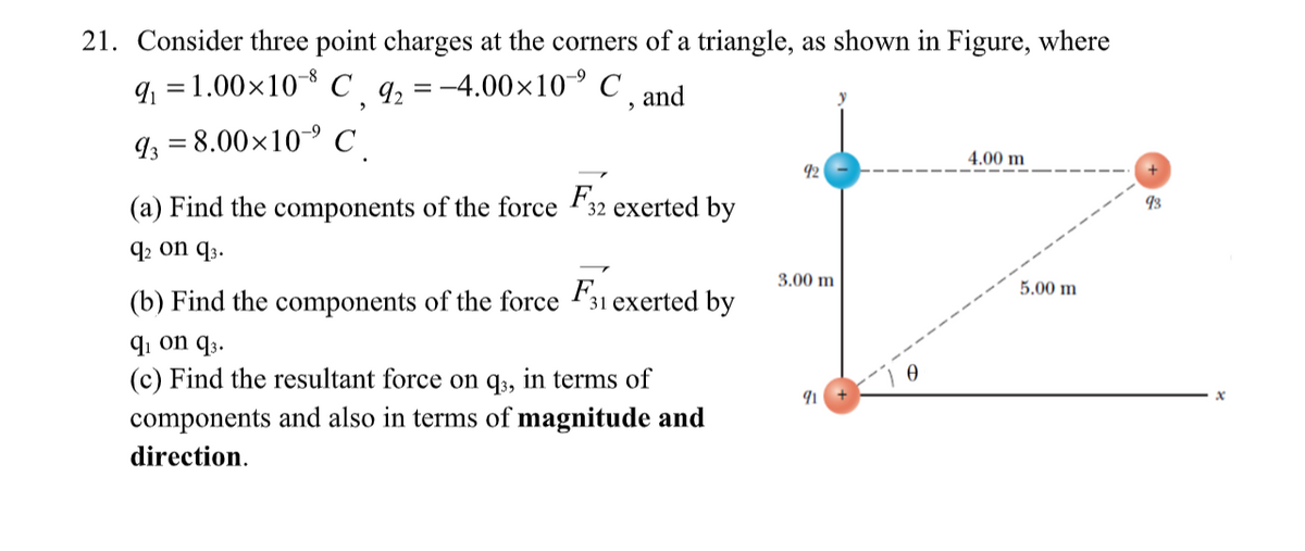 21. Consider three point charges at the corners of a triangle, as shown in Figure, where
q = 1.00x10 C _q, = -4.00x10° C
' , and
93 = 8.00×10 C_
4.00 m
92
(a) Find the components of the force 32 exerted by
93
q2 on q3.
3.00 m
5.00 m
(b) Find the components of the force F31 exerted by
q1 on q3.
(c) Find the resultant force on q3, in terms of
components and also in terms of magnitude and
direction.
