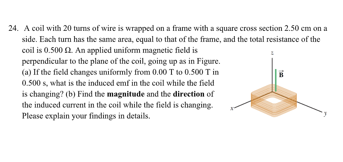 24. A coil with 20 turns of wire is wrapped on a frame with a square cross section 2.50 cm on a
side. Each turn has the same area, equal to that of the frame, and the total resistance of the
coil is 0.500 2. An applied uniform magnetic field is
perpendicular to the plane of the coil, going up as in Figure.
(a) If the field changes uniformly from 0.00 T to 0.500 T in
0.500 s, what is the induced emf in the coil while the field
is changing? (b) Find the magnitude and the direction of
the induced current in the coil while the field is changing.
Please explain your findings in details.
В
