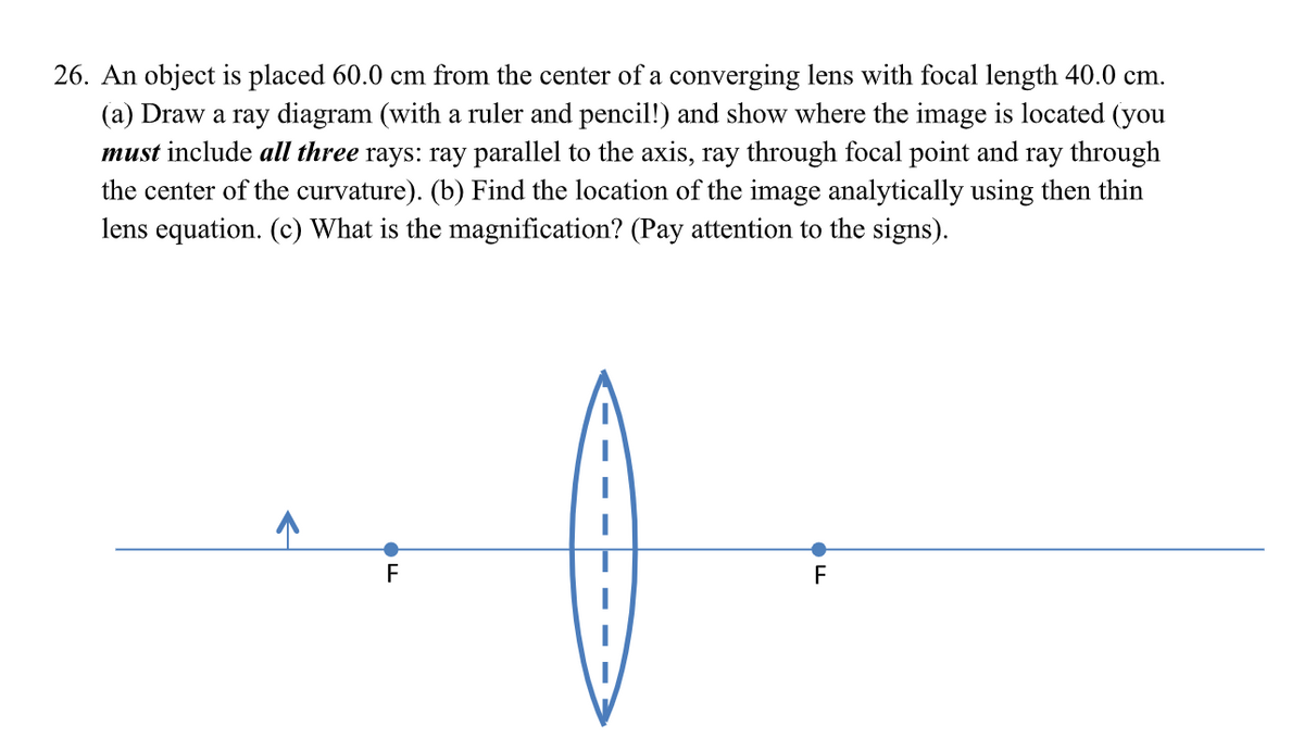 26. An object is placed 60.0 cm from the center of a converging lens with focal length 40.0 cm.
(a) Draw a ray diagram (with a ruler and pencil!) and show where the image is located (you
must include all three rays: ray parallel to the axis, ray through focal point and ray through
the center of the curvature). (b) Find the location of the image analytically using then thin
lens equation. (c) What is the magnification? (Pay attention to the signs).
F
F
