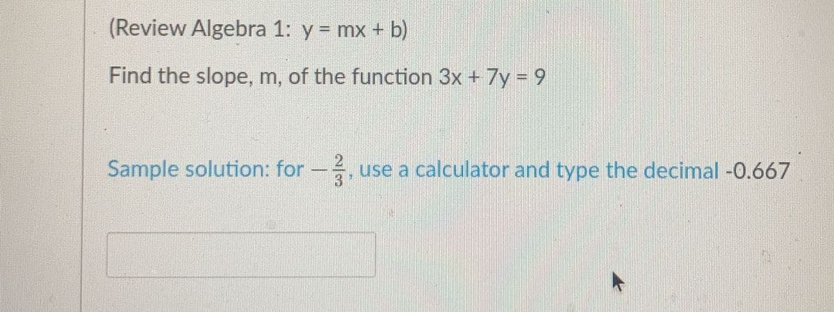 (Review Algebra 1: y = mx + b)
Find the slope, m, of the function 3x + 7y 9
Sample solution: for-, use a calculator and type the decimal -0.667
