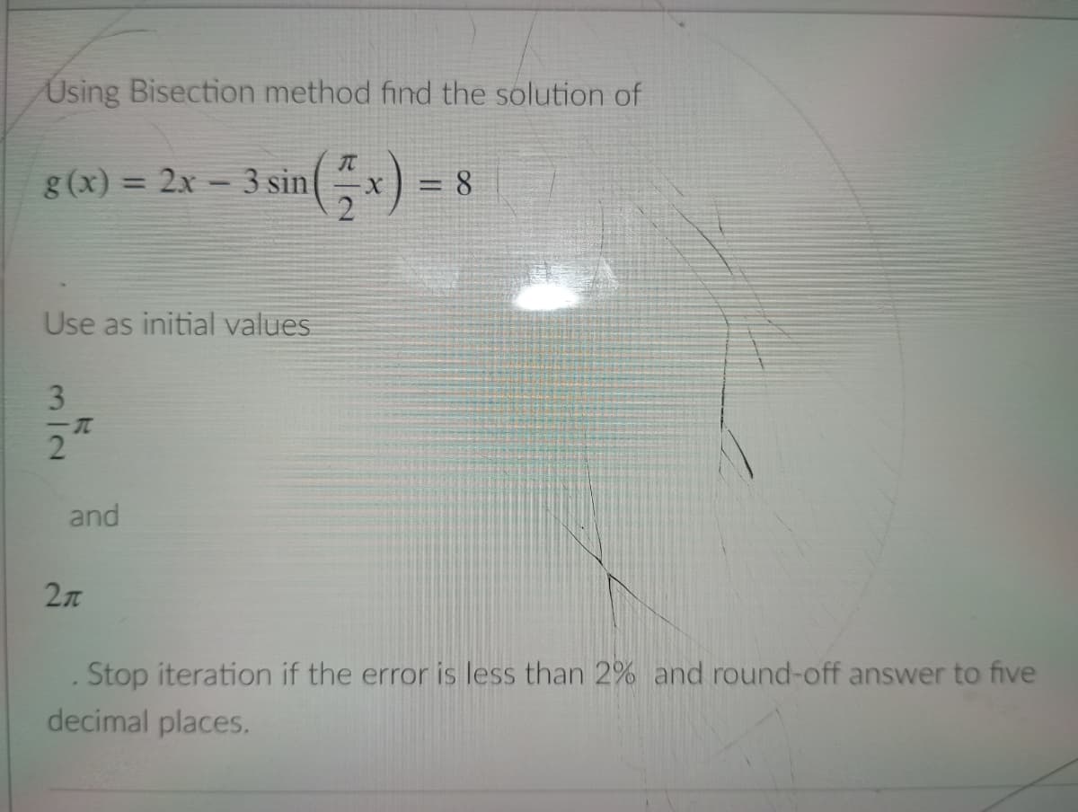 Using Bisection method find the solution of
T
g(x) = 2x - 3 sin
= 8
Use as initial values
3
-T
2
2л
Stop iteration if the error is less than 2% and round-off answer to five
decimal places.
and