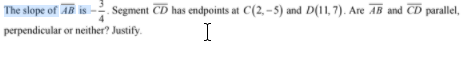 The slope of AB is
Segment CD has endpoints at C(2, -5) and D(11, 7). Are AB and CD parallel,
perpendicular or neither? Justify.
I
