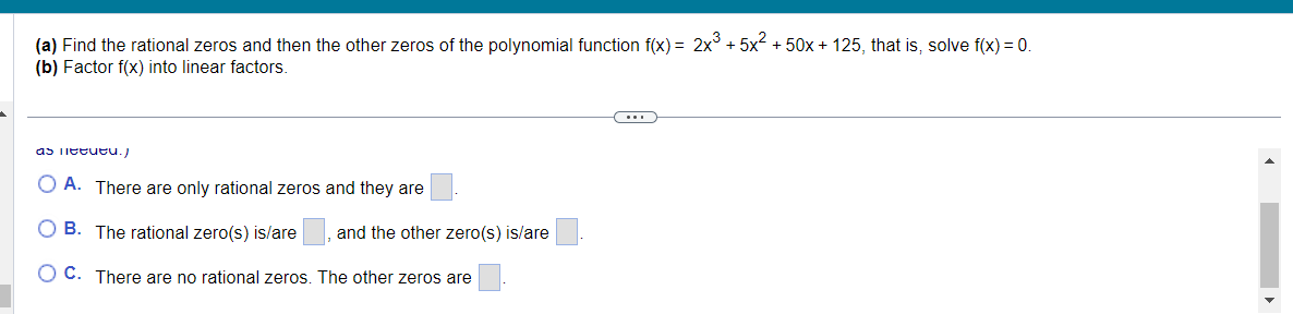 (a) Find the rational zeros and then the other zeros of the polynomial function f(x) = 2x³ +5x² +50x + 125, that is, solve f(x) = 0.
(b) Factor f(x) into linear factors.
as lett./
OA. There are only rational zeros and they are
B. The rational zero(s) is/are, and the other zero(s) is/are
OC. There are no rational zeros. The other zeros are