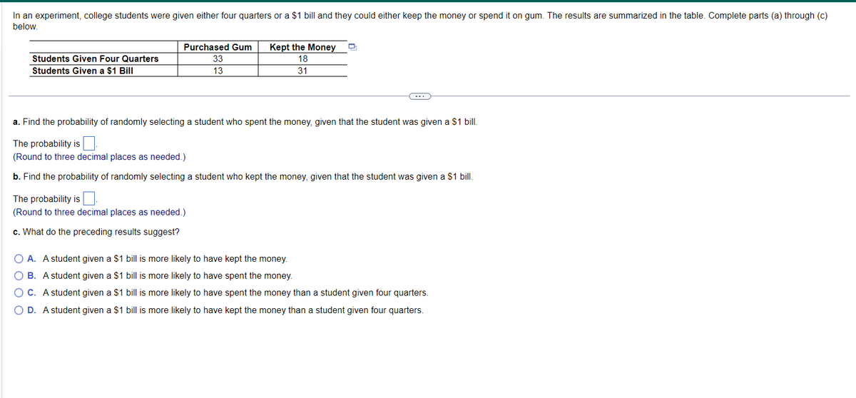 In an experiment, college students were given either four quarters or a $1 bill and they could either keep the money or spend it on gum. The results are summarized in the table. Complete parts (a) through (c)
below.
Students Given Four Quarters
Students Given a $1 Bill
Purchased Gum
33
13
Kept the Money
18
31
a. Find the probability of randomly selecting a student who spent the money, given that the student was given a $1 bill.
The probability is
(Round to three decimal places as needed.)
b. Find the probability of randomly selecting a student who kept the money, given that the student was given a $1 bill.
The probability is
(Round to three decimal places as needed.)
c. What do the preceding results suggest?
O A. A student given a $1 bill is more likely to have kept the money.
O B. A student given a $1 bill is more likely to have spent the money.
O C. A student given a $1 bill is more likely to have spent the money than a student given four quarters.
O D. A student given a $1 bill is more likely to have kept the money than a student given four quarters.