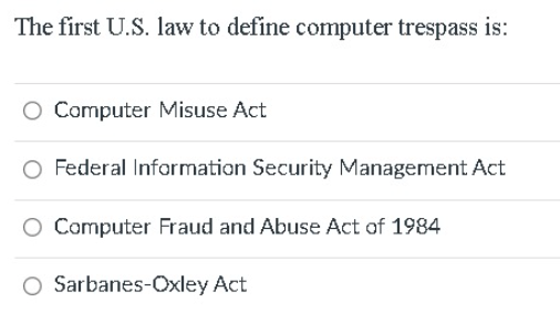 The first U.S. law to define computer trespass is:
Computer Misuse Act
O Federal Information Security Management Act
O Computer Fraud and Abuse Act of 1984
O Sarbanes-Oxley Act
