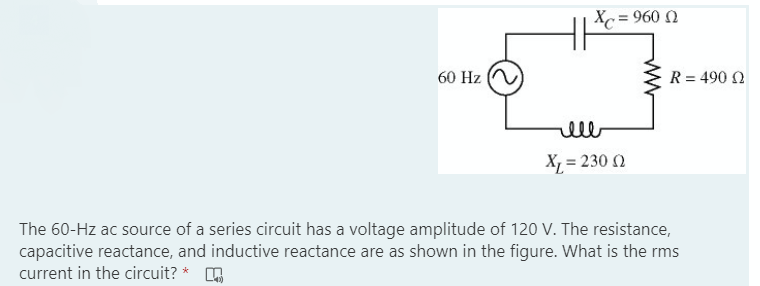 = 960 N
60 Hz
R = 490 N
ell
X = 230 0
The 60-Hz ac source of a series circuit has a voltage amplitude of 120 V. The resistance,
capacitive reactance, and inductive reactance are as shown in the figure. What is the rms
current in the circuit? * A
