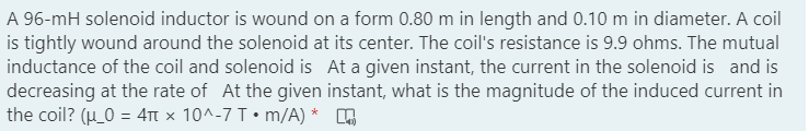 A 96-mH solenoid inductor is wound on a form 0.80 m in length and 0.10 m in diameter. A coil
is tightly wound around the solenoid at its center. The coil's resistance is 9.9 ohms. The mutual
inductance of the coil and solenoid is At a given instant, the current in the solenoid is and is
decreasing at the rate of At the given instant, what is the magnitude of the induced current in
the coil? (H_0 = 4T x 10^-7 T• m/A) *
