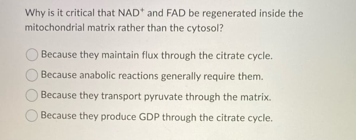 Why is it critical that NAD* and FAD be regenerated inside the
mitochondrial matrix rather than the cytosol?
Because they maintain flux through the citrate cycle.
Because anabolic reactions generally require them.
Because they transport pyruvate through the matrix.
Because they produce GDP through the citrate cycle.