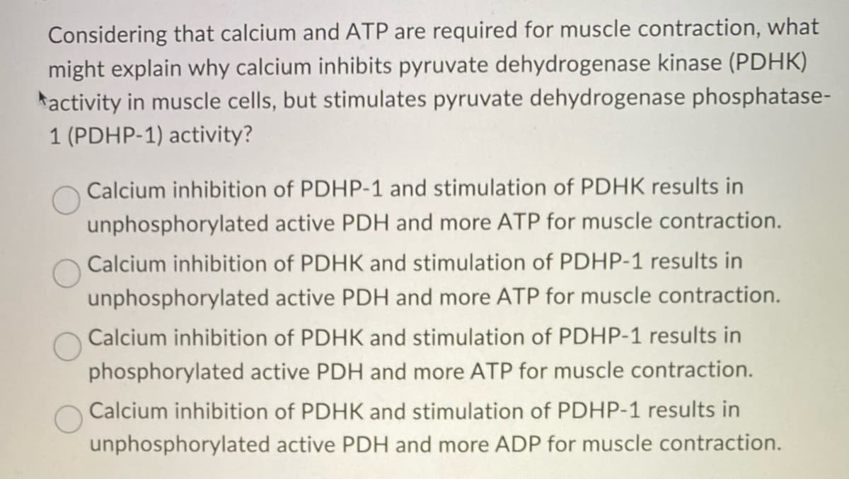 Considering that calcium and ATP are required for muscle contraction, what
might explain why calcium inhibits pyruvate dehydrogenase kinase (PDHK)
activity in muscle cells, but stimulates pyruvate dehydrogenase phosphatase-
1 (PDHP-1) activity?
unphosphorylated
Calcium inhibition of PDHP-1 and stimulation of PDHK results in
active PDH and more ATP for muscle contraction.
Calcium inhibition of PDHK and stimulation of PDHP-1 results in
unphosphorylated active PDH and more ATP for muscle contraction.
Calcium inhibition of PDHK and stimulation of PDHP-1 results in
phosphorylated active PDH and more ATP for muscle contraction.
Calcium inhibition of PDHK and stimulation of PDHP-1 results in
unphosphorylated active PDH and more ADP for muscle contraction.