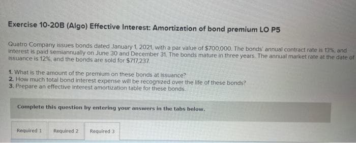 Exercise 10-20B (Algo) Effective Interest: Amortization of bond premium LO P5
Quatro Company issues bonds dated January 1, 2021, with a par value of $700,000. The bonds annual contract rate is 13%, and
interest is paid semiannually on June 30 and December 31. The bonds mature in three years. The annual market rate at the date of
issuance is 12%, and the bonds are sold for $717,237.
1. What is the amount of the premium on these bonds at issuance?
2. How much total bond interest expense will be recognized over the life of these bonds?
3. Prepare an effective interest amortization table for these bonds.
Complete this question by entering your answers in the tabs below.
Required 1
Required 2
Required 3
