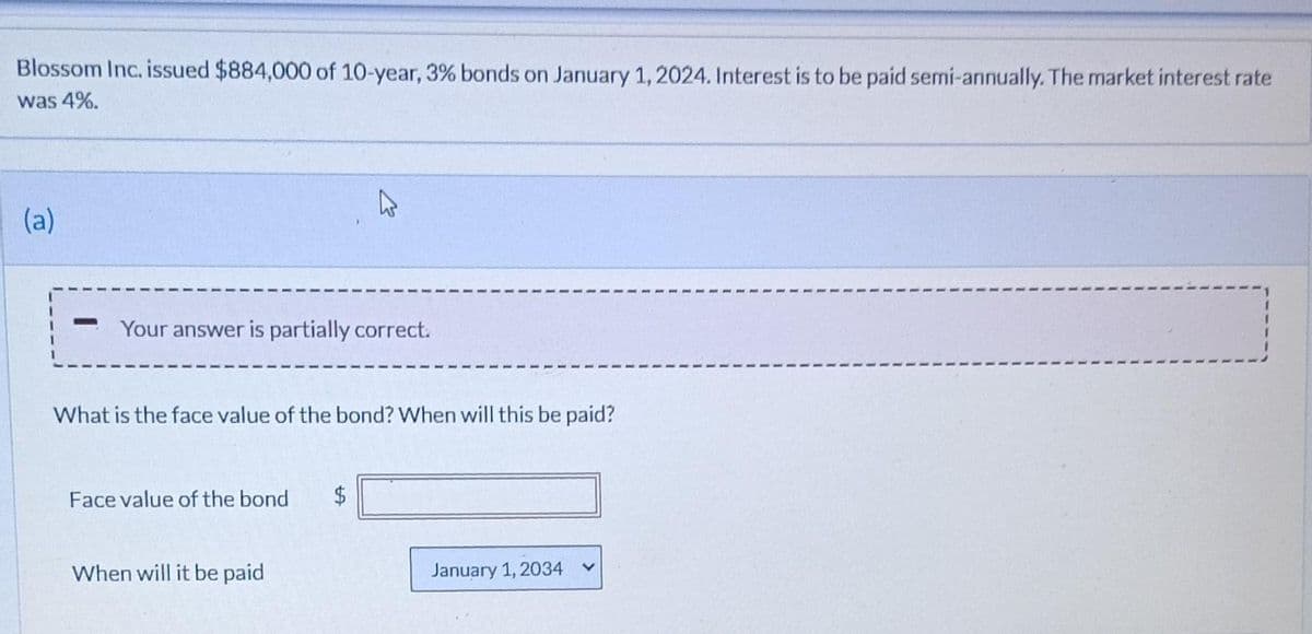 Blossom Inc. issued $884,000 of 10-year, 3% bonds on January 1, 2024. Interest is to be paid semi-annually. The market interest rate
was 4%.
(a)
Your answer is partially correct.
What is the face value of the bond? When will this be paid?
Face value of the bond $
When will it be paid
January 1, 2034