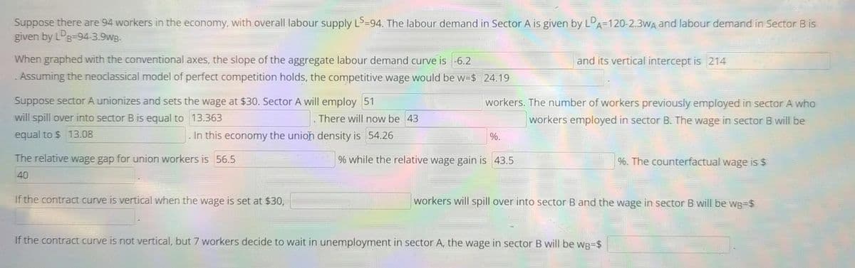 Suppose there are 94 workers in the economy, with overall labour supply LS-94. The labour demand in Sector A is given by LDA-120-2.3WA and labour demand in Sector B is
given by LDB-94-3.9wB-
When graphed with the conventional axes, the slope of the aggregate labour demand curve is -6.2
. Assuming the neoclassical model of perfect competition holds, the competitive wage would be w=$
Suppose sector A unionizes and sets the wage at $30. Sector A will employ 51
13.363
will spill over into sector B is equal to
equal to $ 13.08
In this economy the union density is 54.26
The relative wage gap for union workers is 56.5
40
There will now be 43
If the contract curve is vertical when the wage is set at $30,
24.19
workers. The number of workers previously employed in sector A who
workers employed in sector B. The wage in sector B will be
%.
and its vertical intercept is 214
% while the relative wage gain is 43.5
%. The counterfactual wage is $
workers will spill over into sector B and the wage in sector B will be wg=$
If the contract curve is not vertical, but 7 workers decide to wait in unemployment in sector A, the wage in sector B will be wg=$