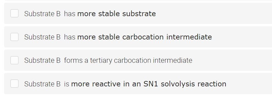 Substrate B has more stable substrate
Substrate B has more stable carbocation intermediate
Substrate B forms a tertiary carbocation intermediate
Substrate B is more reactive in an SN1 solvolysis reaction
