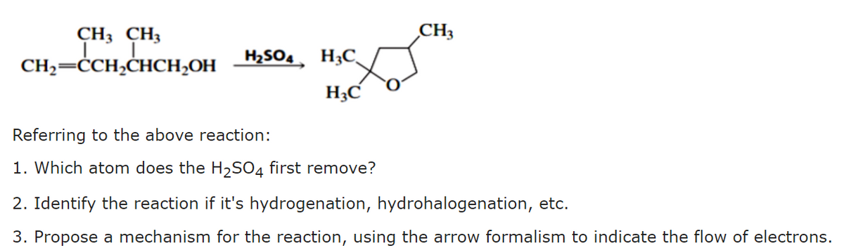 CH3 CH3
CH3
CH;=ĊCH,CHCH;OH
H2SO4, H3C
H3C
Referring to the above reaction:
1. Which atom does the H2SO4 first remove?
2. Identify the reaction if it's hydrogenation, hydrohalogenation, etc.
3. Propose a mechanism for the reaction, using the arrow formalism to indicate the flow of electrons.
