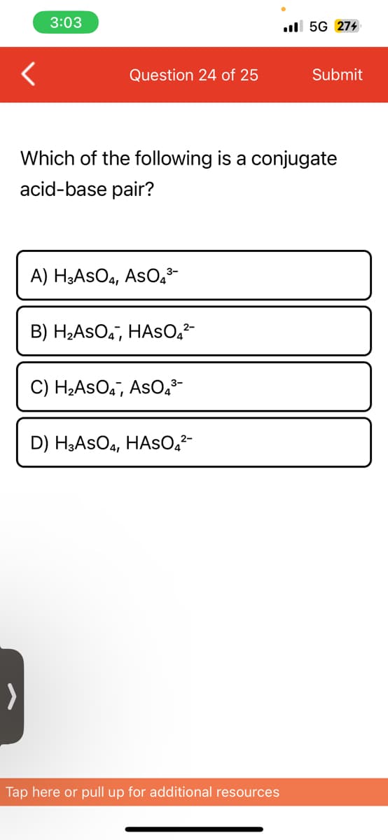 <
3:03
Question 24 of 25
A) H3ASO4, AsO4³-
Which of the following a conjugate
acid-base pair?
B) H₂ASO4, HASO₂²-
C) H₂ASO4, AsO4³-
D) H3ASO4, HASO4²-
.5G 274
Tap here or pull up for additional resources
Submit