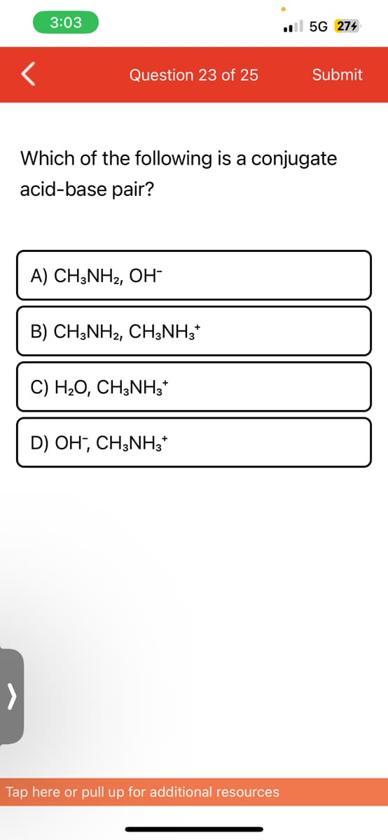 <
3:03
Question 23 of 25
A) CH3NH₂, OH-
Which of the following is a conjugate
acid-base pair?
B) CH3NH2, CH3NH3*
C) H₂O, CH3NH3*
D) OH, CH3NH3*
.5G 274
Tap here or pull up for additional resources
Submit