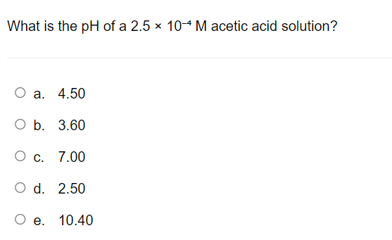 What is the pH of a 2.5 x 10-4 M acetic acid solution?
a. 4.50
O b. 3.60
O c. 7.00
O d. 2.50
e.
10.40