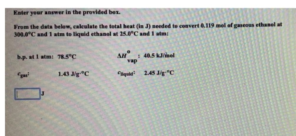 Enter your answer in the provided box.
From the data below, calculate the total heat (in J) needed to convert 0.119 mol of gaseous ethanol at
300.0°C and 1 atm to liquid ethanol at 25.0°C and 1 atm:
AH
: 40.5 kJ/mol
vap
b.p. at 1 atm: 78.5°C
Cgas
1.43 J/g °C
Cliquid
2.45 J/g.°C
