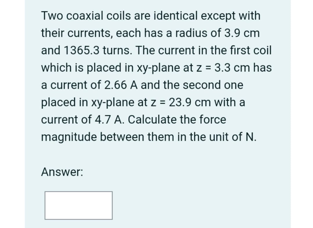 Two coaxial coils are identical except with
their currents, each has a radius of 3.9 cm
and 1365.3 turns. The current in the first coil
which is placed in xy-plane at z = 3.3 cm has
a current of 2.66 A and the second one
placed in xy-plane at z = 23.9 cm with a
current of 4.7 A. Calculate the force
magnitude between them in the unit of N.
Answer:
