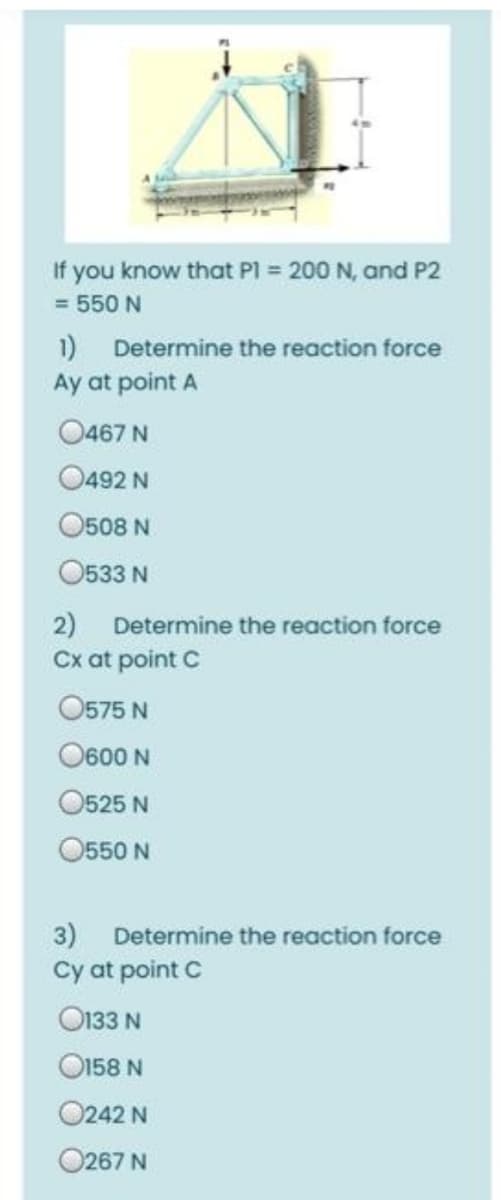 If you know that P = 200 N, and P2
= 550 N
1) Determine the reaction force
Ay at point A
O467 N
O492 N
O508 N
O533 N
2) Determine the reaction force
Cx at point C
O575 N
O600 N
O525 N
O550 N
3) Determine the reaction force
Cy at point C
O133 N
O158 N
0242 N
O267 N
