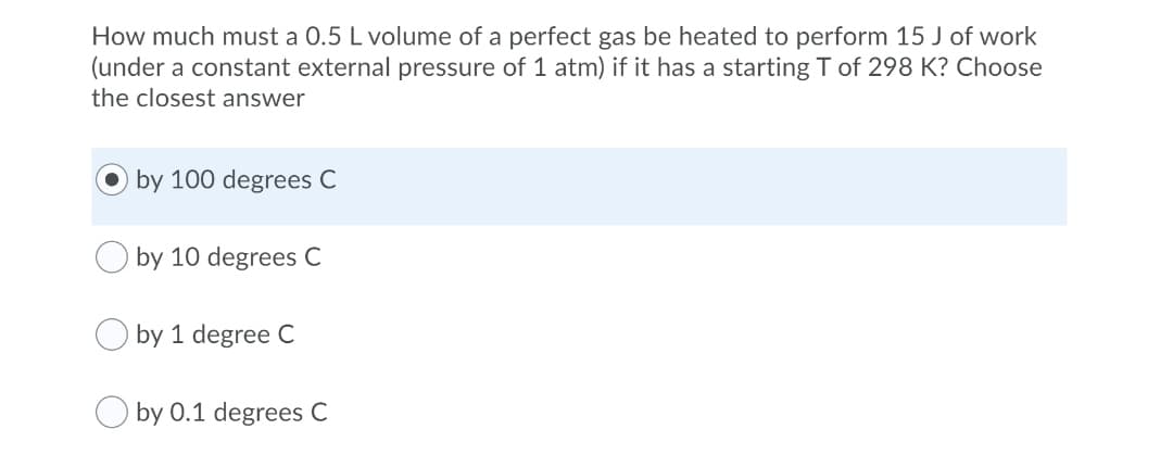 How much must a 0.5 L volume of a perfect gas be heated to perform 15 J of work
(under a constant external pressure of 1 atm) if it has a starting T of 298 K? Choose
the closest answer
by 100 degrees C
by 10 degrees C
by 1 degree C
by 0.1 degrees C
