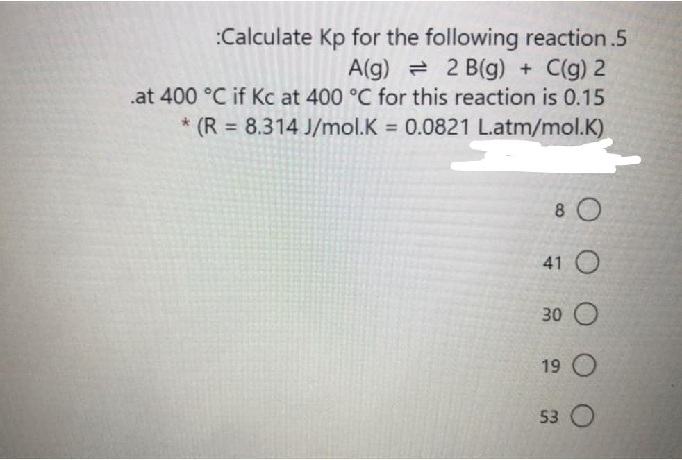 :Calculate Kp for the following reaction.5
A(g) = 2 B(g) + C(g) 2
.at 400 °C if Kc at 400 °C for this reaction is 0.15
* (R = 8.314 J/mol.K = 0.0821 L.atm/mol.K)
%3D
8 0
41 O
30 O
19 O
53 O
