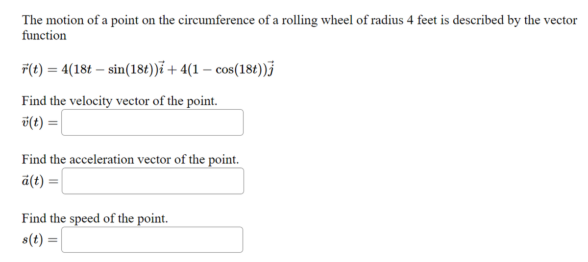 The motion of a point on the circumference of a rolling wheel of radius 4 feet is described by the vector
function
r(t) = 4(18t – sin(18t))i + 4(1 − cos(18t))
Find the velocity vector of the point.
v(t)
=
Find the acceleration vector of the point.
a(t) =
Find the speed of the point.
s(t)