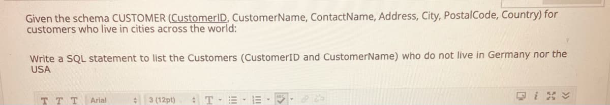 Given the schema CUSTOMER (CustomerID, CustomerName, ContactName, Address, City, PostalCode, Country) for
customers who live in cities across the world:
Write a SQL statement to list the Customers (CustomerID and CustomerName) who do not live in Germany nor the
USA
T T T
3 (12pt)
ロi
Arial
